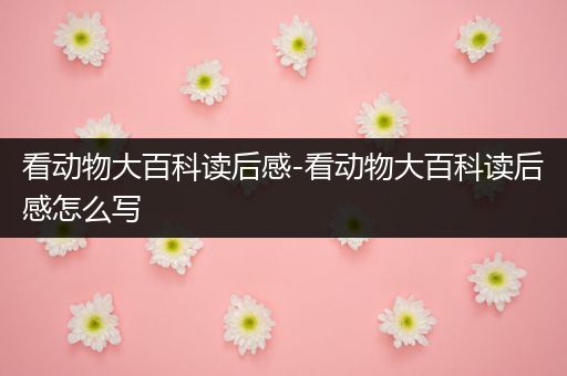 看动物大百科读后感-看动物大百科读后感怎么写