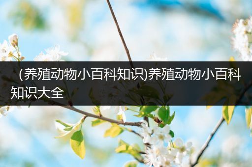 （养殖动物小百科知识)养殖动物小百科知识大全
