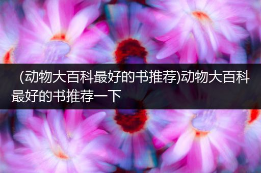 （动物大百科最好的书推荐)动物大百科最好的书推荐一下