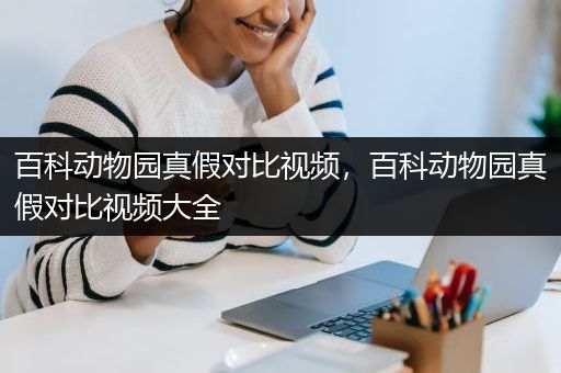 百科动物园真假对比视频，百科动物园真假对比视频大全