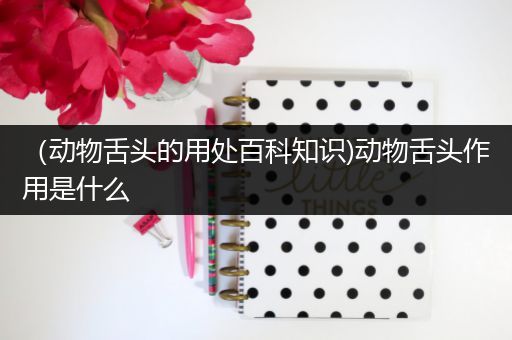 （动物舌头的用处百科知识)动物舌头作用是什么