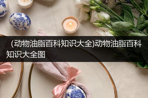 （动物油脂百科知识大全)动物油脂百科知识大全图