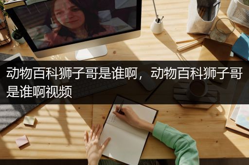 动物百科狮子哥是谁啊，动物百科狮子哥是谁啊视频