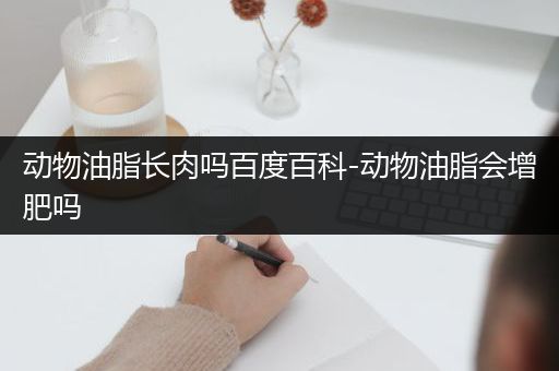 动物油脂长肉吗百度百科-动物油脂会增肥吗
