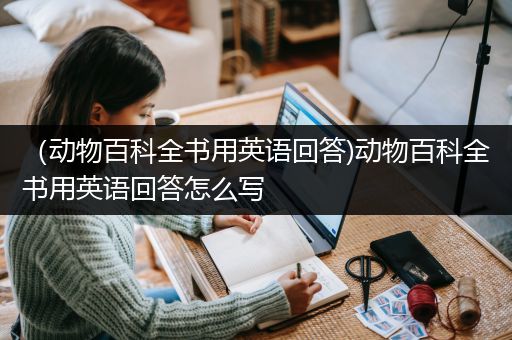 （动物百科全书用英语回答)动物百科全书用英语回答怎么写