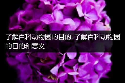 了解百科动物园的目的-了解百科动物园的目的和意义