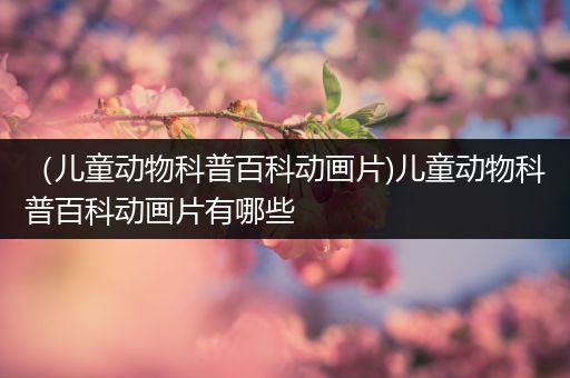 （儿童动物科普百科动画片)儿童动物科普百科动画片有哪些