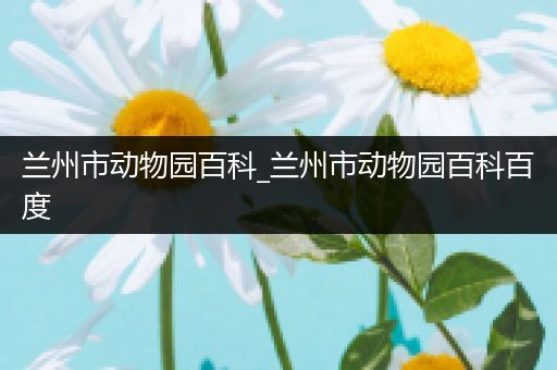 兰州市动物园百科_兰州市动物园百科百度