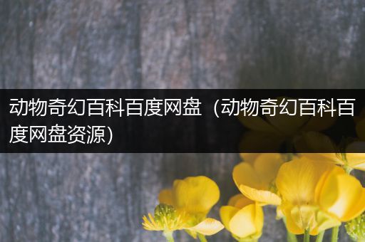 动物奇幻百科百度网盘（动物奇幻百科百度网盘资源）
