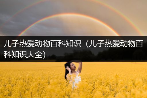 儿子热爱动物百科知识（儿子热爱动物百科知识大全）
