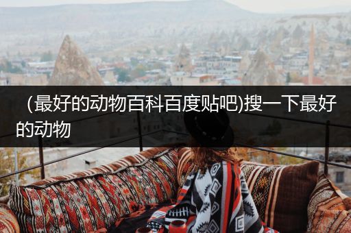 （最好的动物百科百度贴吧)搜一下最好的动物