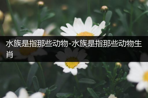 水族是指那些动物-水族是指那些动物生肖