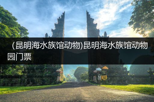 （昆明海水族馆动物)昆明海水族馆动物园门票