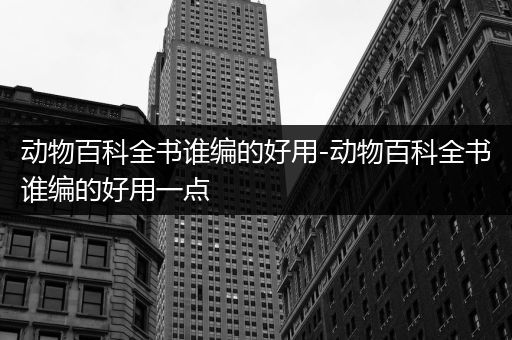 动物百科全书谁编的好用-动物百科全书谁编的好用一点
