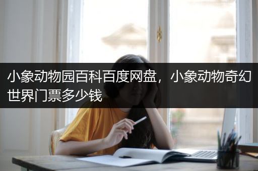小象动物园百科百度网盘，小象动物奇幻世界门票多少钱