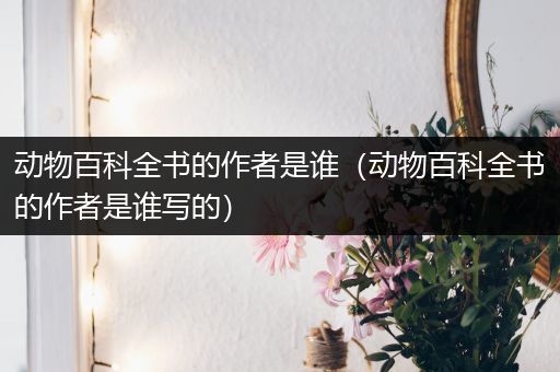 动物百科全书的作者是谁（动物百科全书的作者是谁写的）