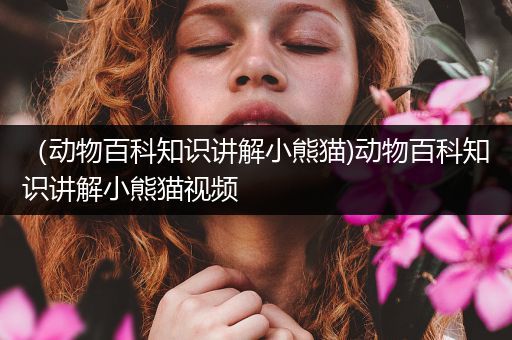 （动物百科知识讲解小熊猫)动物百科知识讲解小熊猫视频