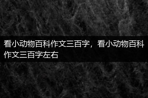 看小动物百科作文三百字，看小动物百科作文三百字左右