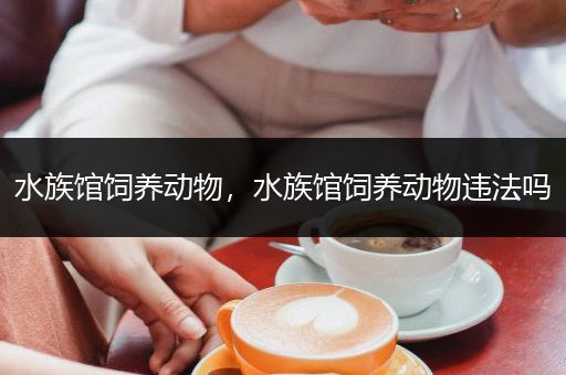 水族馆饲养动物，水族馆饲养动物违法吗