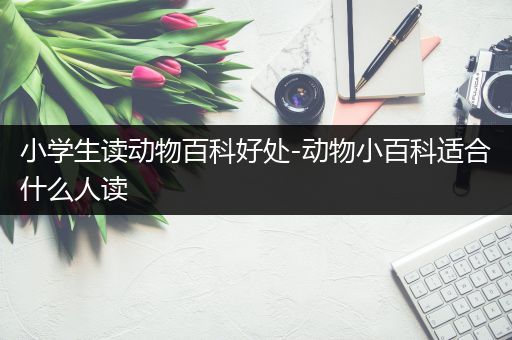 小学生读动物百科好处-动物小百科适合什么人读