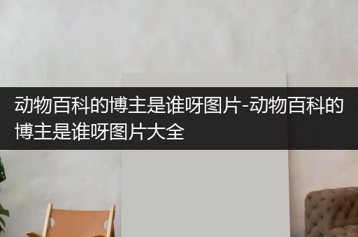 动物百科的博主是谁呀图片-动物百科的博主是谁呀图片大全