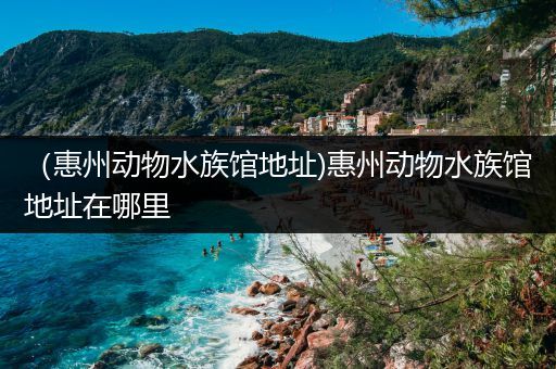 （惠州动物水族馆地址)惠州动物水族馆地址在哪里
