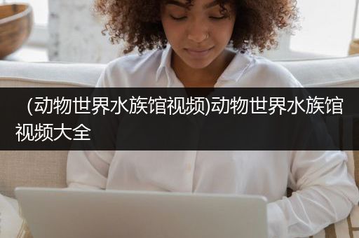 （动物世界水族馆视频)动物世界水族馆视频大全