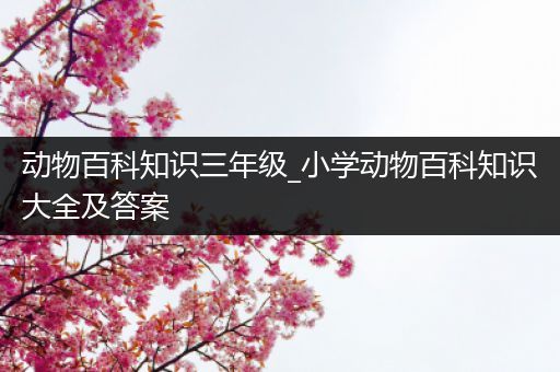 动物百科知识三年级_小学动物百科知识大全及答案