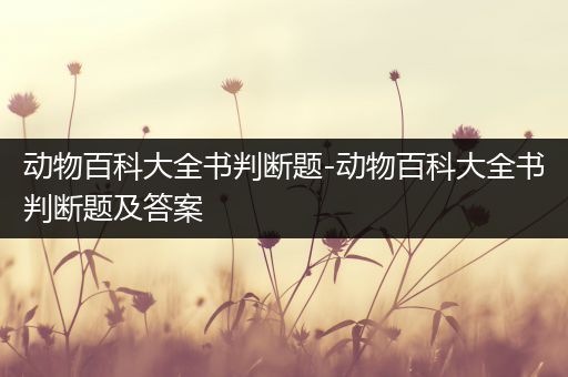 动物百科大全书判断题-动物百科大全书判断题及答案