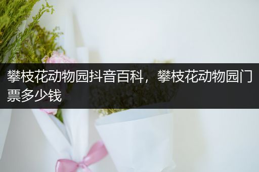 攀枝花动物园抖音百科，攀枝花动物园门票多少钱