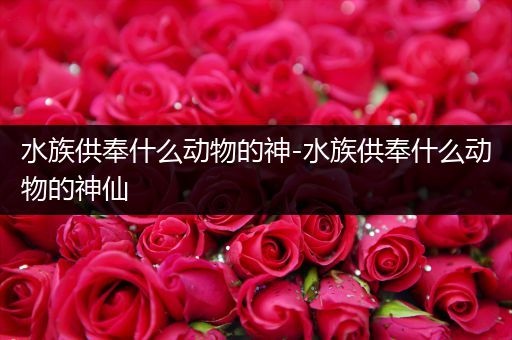 水族供奉什么动物的神-水族供奉什么动物的神仙