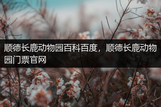 顺德长鹿动物园百科百度，顺德长鹿动物园门票官网