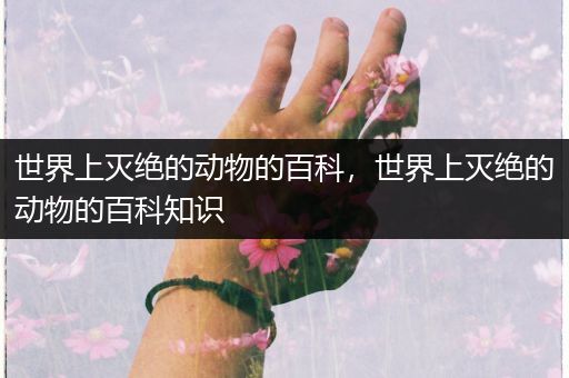 世界上灭绝的动物的百科，世界上灭绝的动物的百科知识