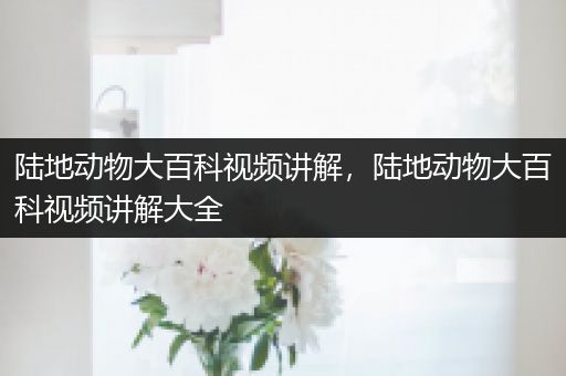 陆地动物大百科视频讲解，陆地动物大百科视频讲解大全