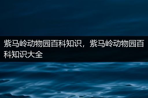 紫马岭动物园百科知识，紫马岭动物园百科知识大全