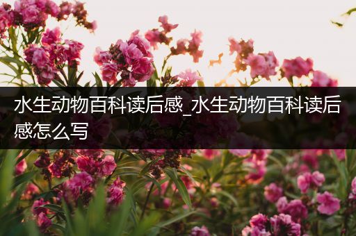 水生动物百科读后感_水生动物百科读后感怎么写