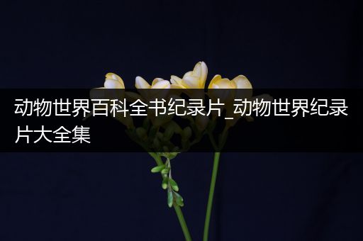 动物世界百科全书纪录片_动物世界纪录片大全集