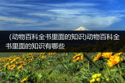 （动物百科全书里面的知识)动物百科全书里面的知识有哪些