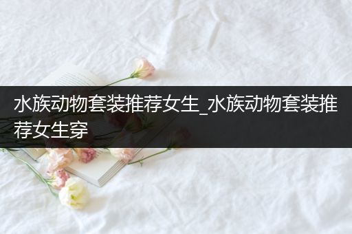 水族动物套装推荐女生_水族动物套装推荐女生穿