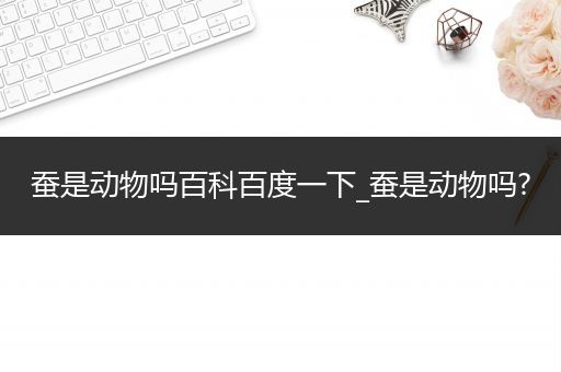 蚕是动物吗百科百度一下_蚕是动物吗?