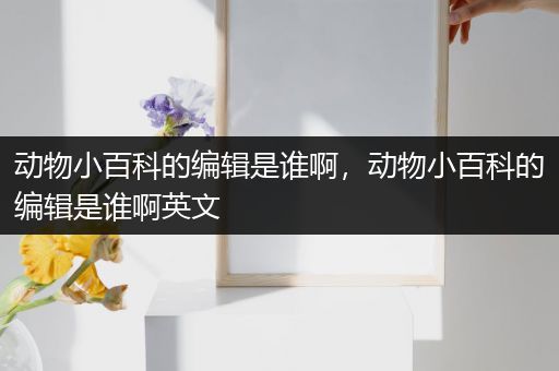 动物小百科的编辑是谁啊，动物小百科的编辑是谁啊英文