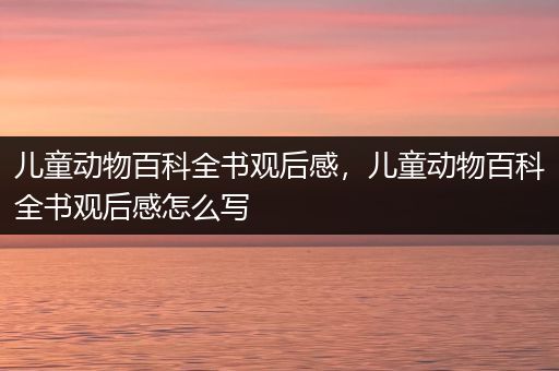 儿童动物百科全书观后感，儿童动物百科全书观后感怎么写