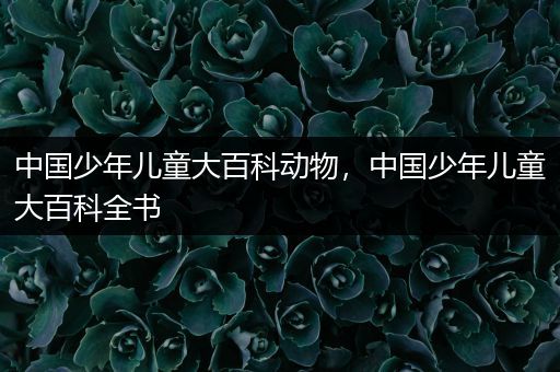中国少年儿童大百科动物，中国少年儿童大百科全书