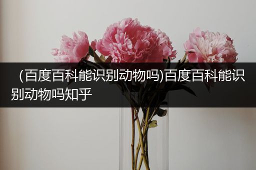 （百度百科能识别动物吗)百度百科能识别动物吗知乎