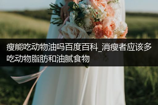 瘦能吃动物油吗百度百科_消瘦者应该多吃动物脂肪和油腻食物