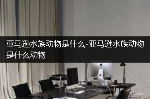 亚马逊水族动物是什么-亚马逊水族动物是什么动物