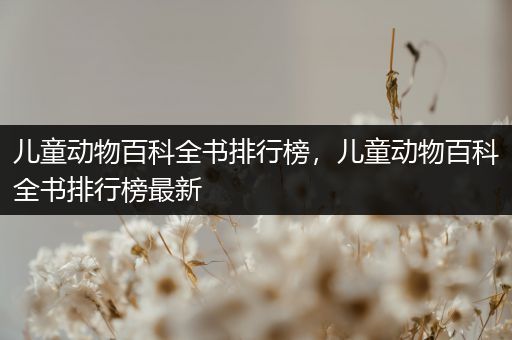 儿童动物百科全书排行榜，儿童动物百科全书排行榜最新