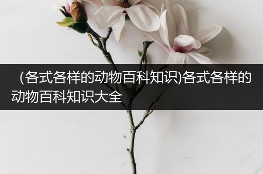 （各式各样的动物百科知识)各式各样的动物百科知识大全