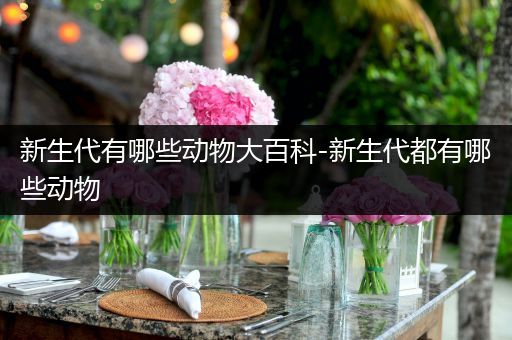 新生代有哪些动物大百科-新生代都有哪些动物