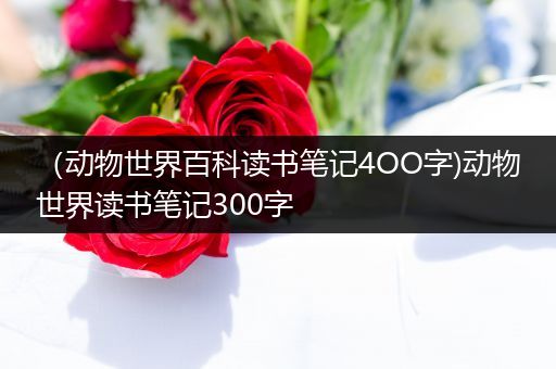 （动物世界百科读书笔记4OO字)动物世界读书笔记300字